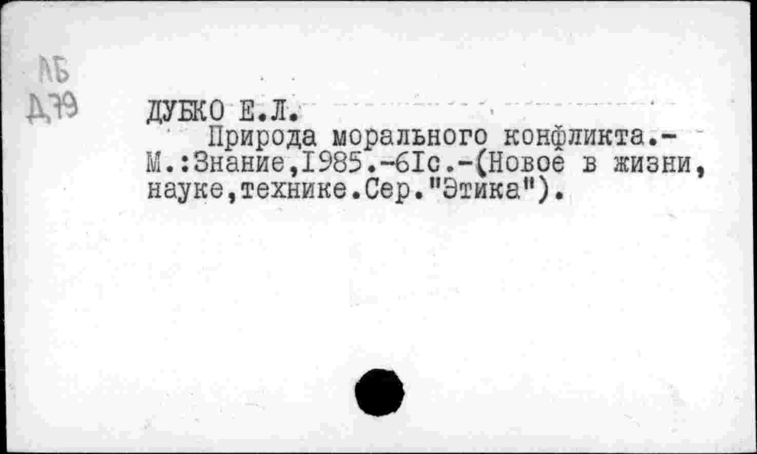 ﻿ДУБКО Е.Л.
Природа морального конфликта.-М.:Знание,1985.-61с.-(Новое в жизни науке,технике.Сер."Этика“).